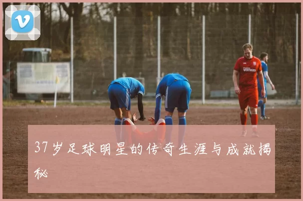 37岁足球明星的传奇生涯与成就揭秘