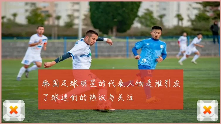 韩国足球明星的代表人物是谁引发了球迷们的热议与关注