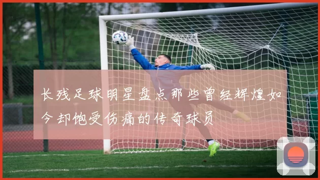 长残足球明星盘点那些曾经辉煌如今却饱受伤痛的传奇球员