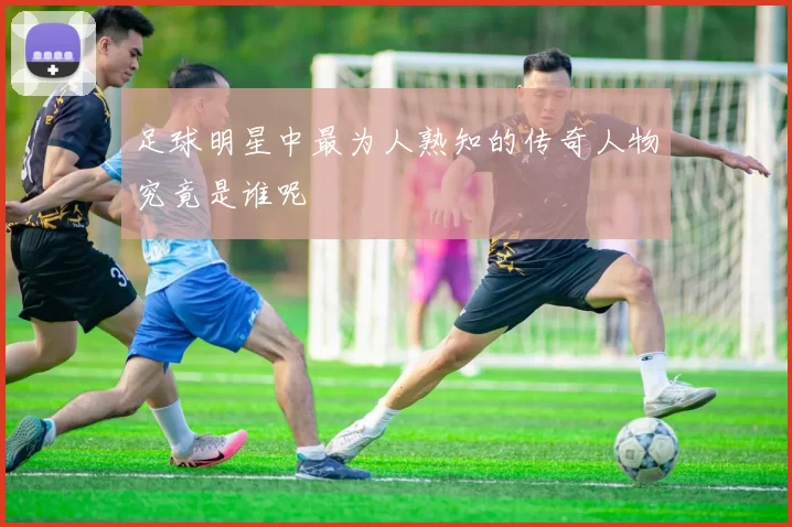 足球明星中最为人熟知的传奇人物究竟是谁呢