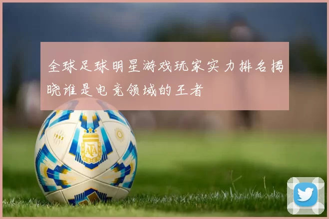 全球足球明星游戏玩家实力排名揭晓谁是电竞领域的王者