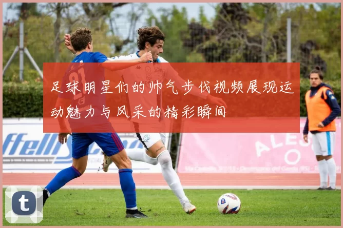 足球明星们的帅气步伐视频展现运动魅力与风采的精彩瞬间