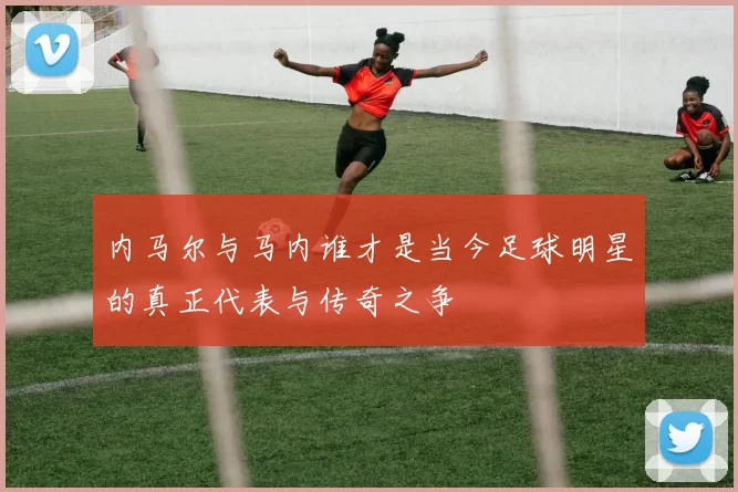内马尔与马内谁才是当今足球明星的真正代表与传奇之争