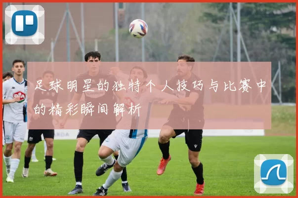 足球明星的独特个人技巧与比赛中的精彩瞬间解析