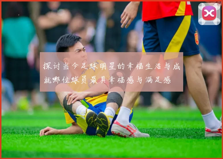 探讨当今足球明星的幸福生活与成就哪位球员最具幸福感与满足感