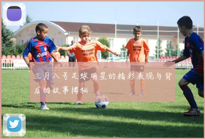 三月八号足球明星的精彩表现与背后的故事揭秘