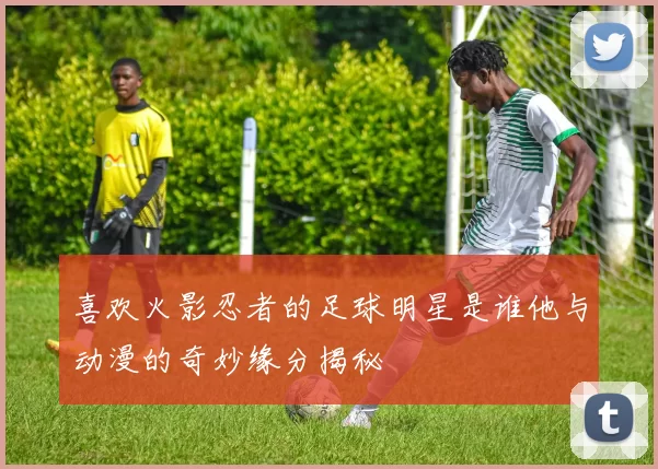 喜欢火影忍者的足球明星是谁他与动漫的奇妙缘分揭秘