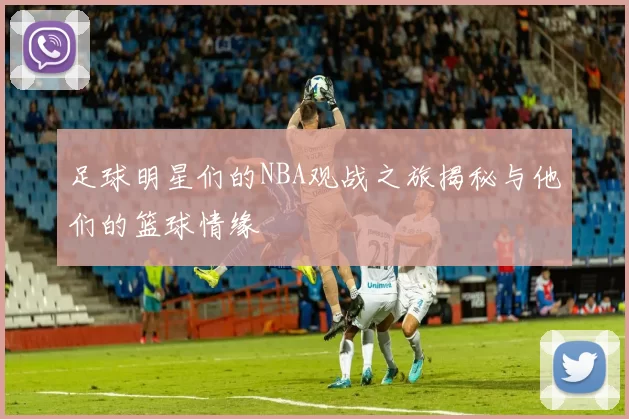 足球明星们的NBA观战之旅揭秘与他们的篮球情缘