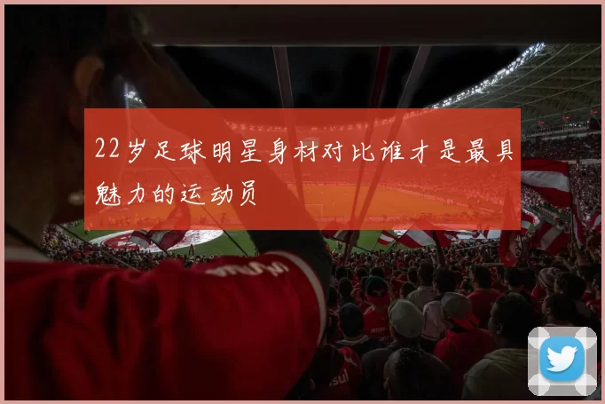 22岁足球明星身材对比谁才是最具魅力的运动员