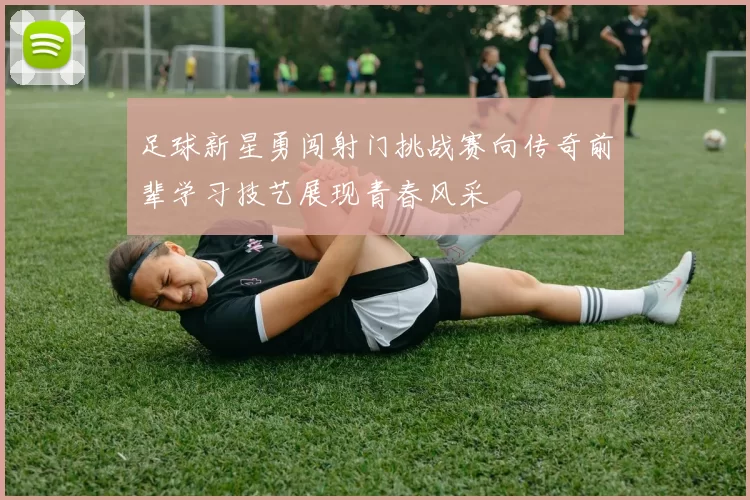 足球新星勇闯射门挑战赛向传奇前辈学习技艺展现青春风采