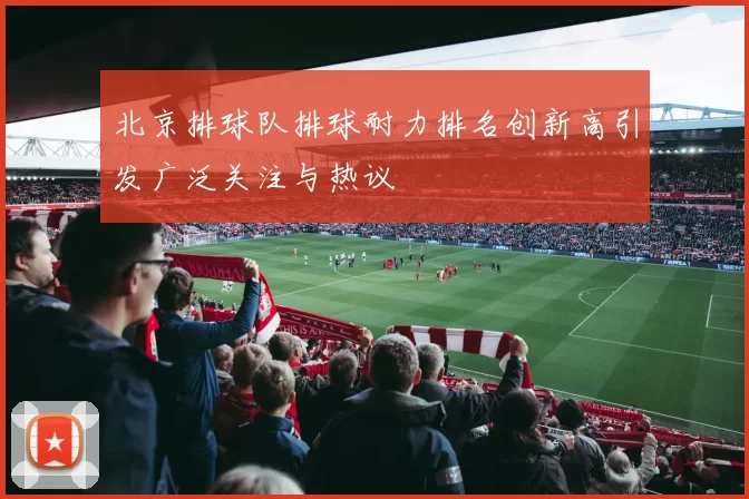 北京排球队排球耐力排名创新高引发广泛关注与热议