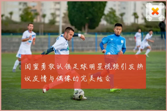 闺蜜勇敢认领足球明星视频引发热议友情与偶像的完美结合