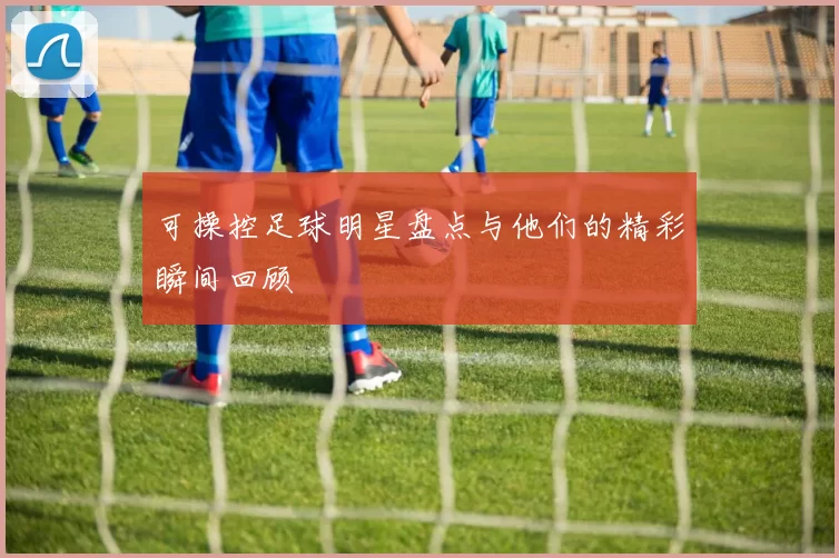 可操控足球明星盘点与他们的精彩瞬间回顾