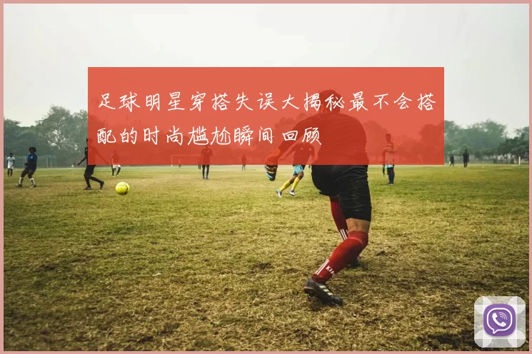 足球明星穿搭失误大揭秘最不会搭配的时尚尴尬瞬间回顾