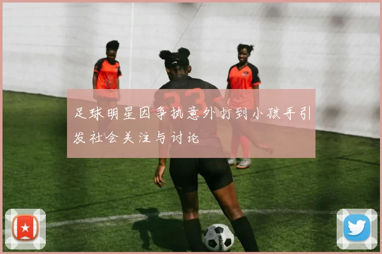 足球明星因争执意外打到小孩手引发社会关注与讨论