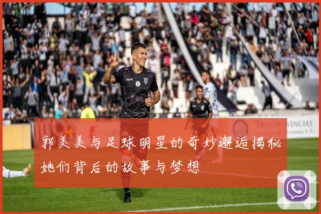 郭美美与足球明星的奇妙邂逅揭秘她们背后的故事与梦想