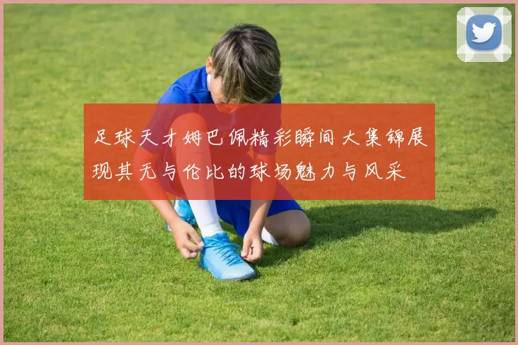 足球天才姆巴佩精彩瞬间大集锦展现其无与伦比的球场魅力与风采