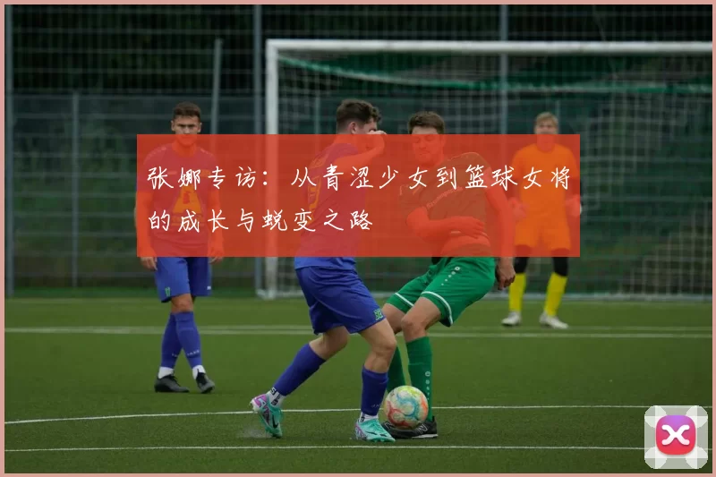 张娜专访：从青涩少女到篮球女将的成长与蜕变之路