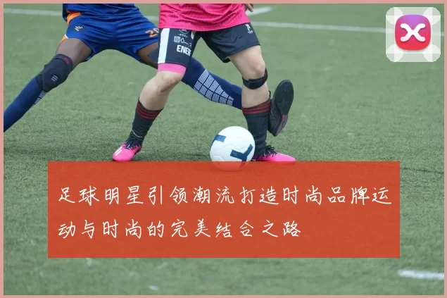 足球明星引领潮流打造时尚品牌运动与时尚的完美结合之路