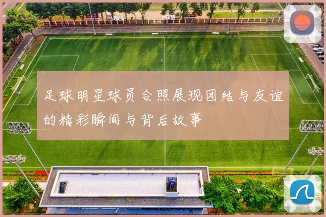 足球明星球员合照展现团结与友谊的精彩瞬间与背后故事