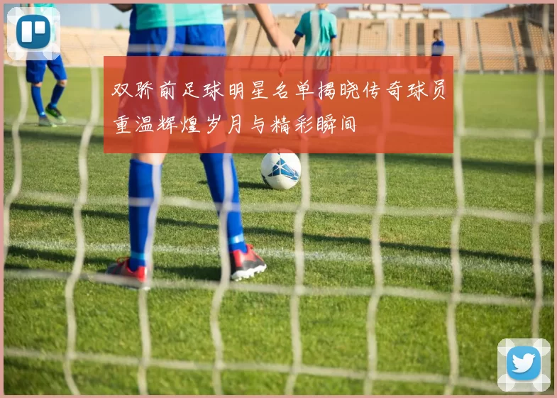 双骄前足球明星名单揭晓传奇球员重温辉煌岁月与精彩瞬间