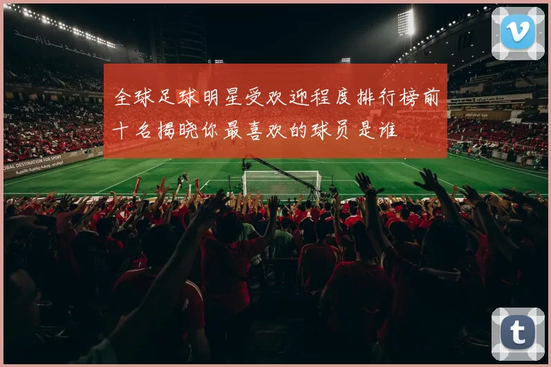 全球足球明星受欢迎程度排行榜前十名揭晓你最喜欢的球员是谁