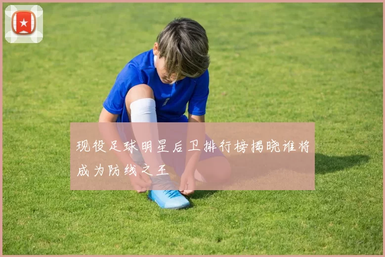 现役足球明星后卫排行榜揭晓谁将成为防线之王