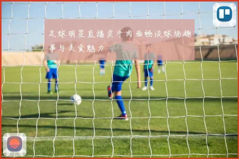 足球明星直播卖牛肉面畅谈球场趣事与美食魅力