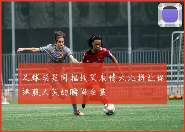 足球明星同框搞笑表情大比拼让你捧腹大笑的瞬间合集
