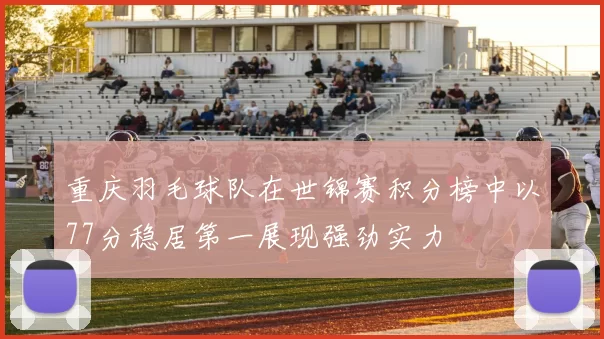 重庆羽毛球队在世锦赛积分榜中以77分稳居第一展现强劲实力