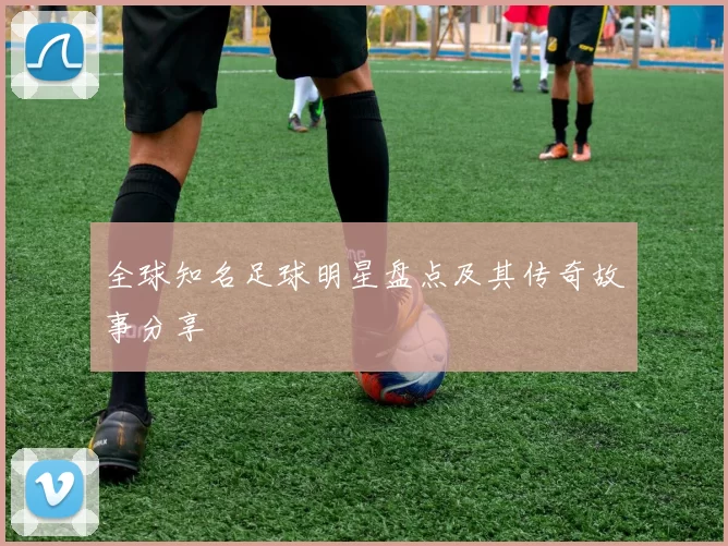 全球知名足球明星盘点及其传奇故事分享