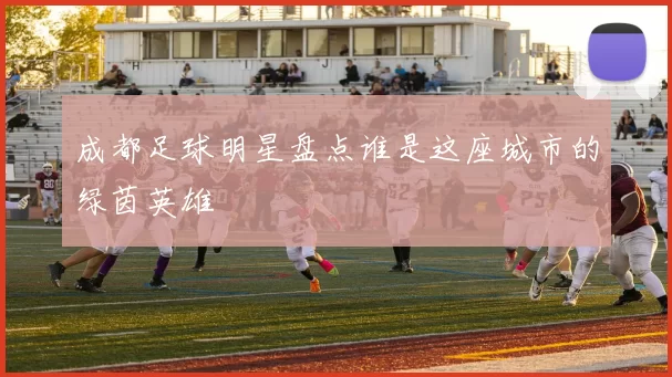 成都足球明星盘点谁是这座城市的绿茵英雄