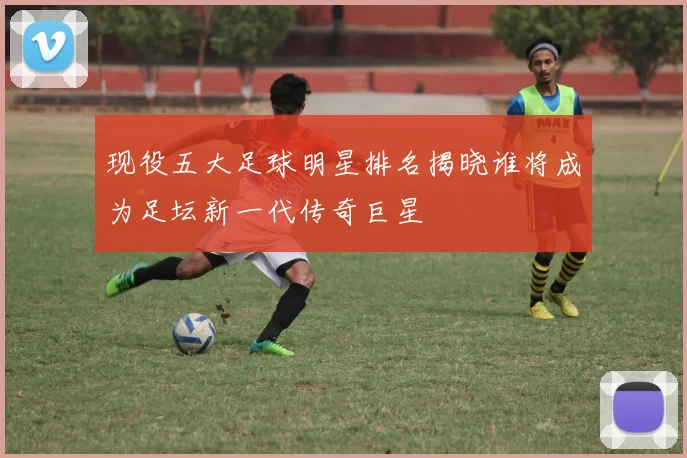 现役五大足球明星排名揭晓谁将成为足坛新一代传奇巨星