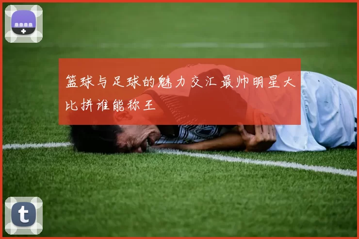 篮球与足球的魅力交汇最帅明星大比拼谁能称王